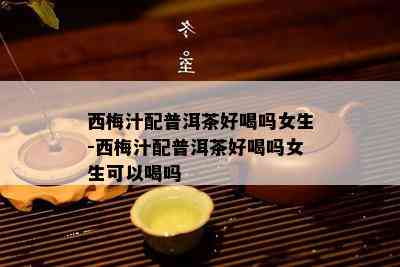 西梅汁配普洱茶好喝吗女生-西梅汁配普洱茶好喝吗女生可以喝吗