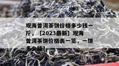 观海普洱茶饼价格多少钱一斤，【2023最新】观海普洱茶饼价格表一览，一饼多少钱？