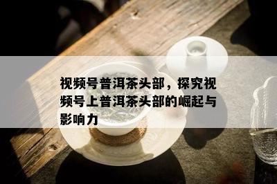 视频号普洱茶头部，探究视频号上普洱茶头部的崛起与影响力