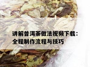 讲解普洱茶做法视频下载：全程制作流程与技巧