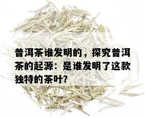 普洱茶谁发明的，探究普洱茶的起源：是谁发明了这款独特的茶叶？