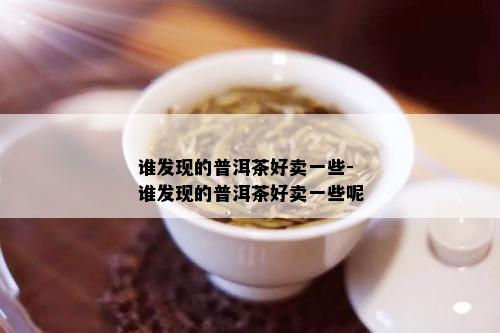 谁发现的普洱茶好卖一些-谁发现的普洱茶好卖一些呢