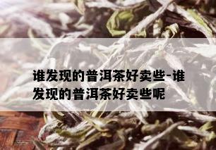 谁发现的普洱茶好卖些-谁发现的普洱茶好卖些呢