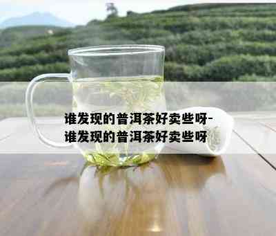 谁发现的普洱茶好卖些呀-谁发现的普洱茶好卖些呀