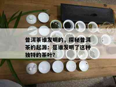 普洱茶谁发明的，探秘普洱茶的起源：是谁发明了这种独特的茶叶？