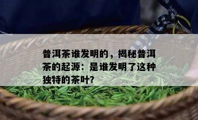 普洱茶谁发明的，揭秘普洱茶的起源：是谁发明了这种独特的茶叶？