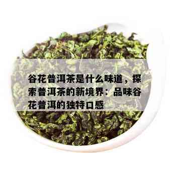 谷花普洱茶是什么味道，探索普洱茶的新境界：品味谷花普洱的独特口感