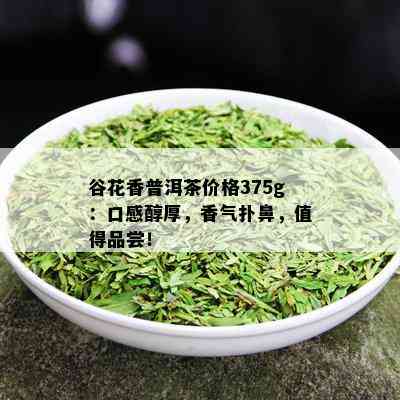 谷花香普洱茶价格375g：口感醇厚，香气扑鼻，值得品尝！