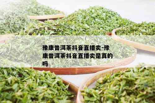 豫康普洱茶抖音直播卖-豫康普洱茶抖音直播卖是真的吗