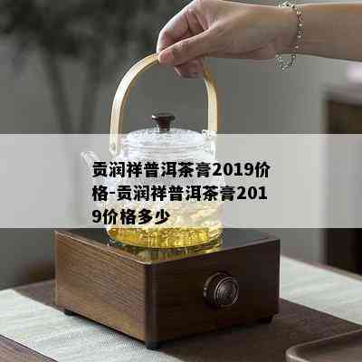 贡润祥普洱茶膏2019价格-贡润祥普洱茶膏2019价格多少