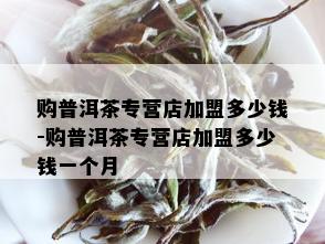 购普洱茶专营店加盟多少钱-购普洱茶专营店加盟多少钱一个月