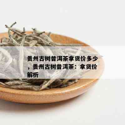 贵州古树普洱茶拿货价多少，贵州古树普洱茶：拿货价解析