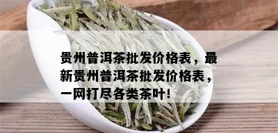 贵州普洱茶批发价格表，最新贵州普洱茶批发价格表，一网打尽各类茶叶！