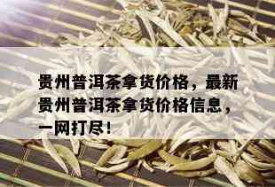 贵州普洱茶拿货价格，最新贵州普洱茶拿货价格信息，一网打尽！