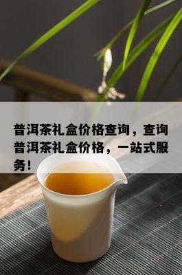 普洱茶礼盒价格查询，查询普洱茶礼盒价格，一站式服务！