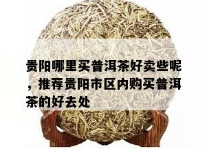 贵阳哪里买普洱茶好卖些呢，推荐贵阳市区内购买普洱茶的好去处