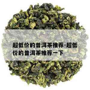 超低价的普洱茶推荐-超低价的普洱茶推荐一下