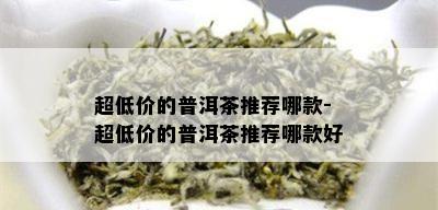 超低价的普洱茶推荐哪款-超低价的普洱茶推荐哪款好