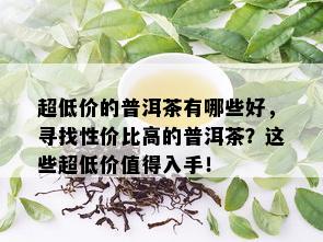 超低价的普洱茶有哪些好，寻找性价比高的普洱茶？这些超低价值得入手！