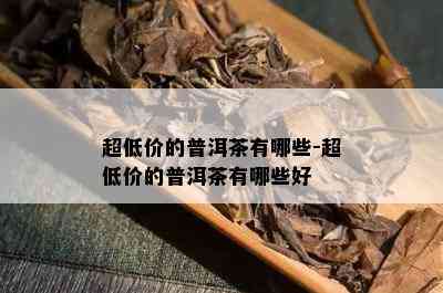 超低价的普洱茶有哪些-超低价的普洱茶有哪些好