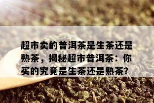 超市卖的普洱茶是生茶还是熟茶，揭秘超市普洱茶：你买的究竟是生茶还是熟茶？