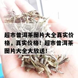 超市普洱茶图片大全真实价格，真实价格！超市普洱茶图片大全大放送！