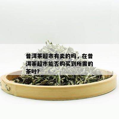 普洱茶超市有卖的吗，在普洱茶超市能否购买到所需的茶叶？