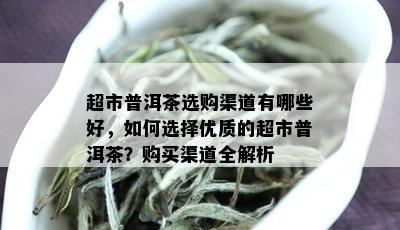 超市普洱茶选购渠道有哪些好，如何选择优质的超市普洱茶？购买渠道全解析