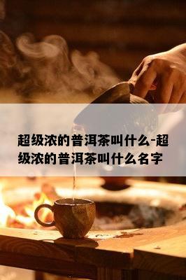 超级浓的普洱茶叫什么-超级浓的普洱茶叫什么名字