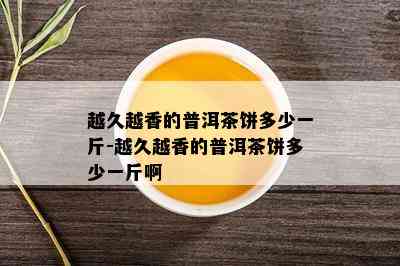 越久越香的普洱茶饼多少一斤-越久越香的普洱茶饼多少一斤啊