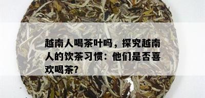 越南人喝茶叶吗，探究越南人的饮茶习惯：他们是否喜欢喝茶？