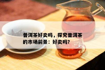 普洱茶好卖吗，探究普洱茶的市场前景：好卖吗？