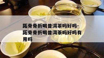 跖骨骨折喝普洱茶吗好吗-跖骨骨折喝普洱茶吗好吗有用吗