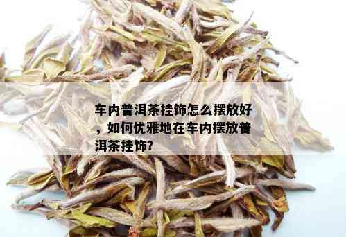 车内普洱茶挂饰怎么摆放好，如何优雅地在车内摆放普洱茶挂饰？