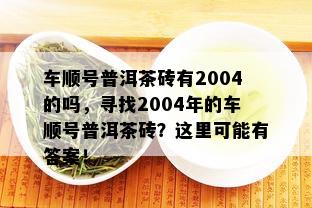 车顺号普洱茶砖有2004的吗，寻找2004年的车顺号普洱茶砖？这里可能有答案！