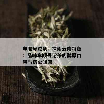 车顺号沱茶，探索云南特色：品味车顺号沱茶的醇厚口感与历史渊源