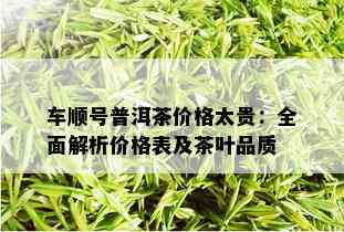 车顺号普洱茶价格太贵：全面解析价格表及茶叶品质