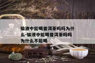 输液中能喝普洱茶吗吗为什么-输液中能喝普洱茶吗吗为什么不能喝