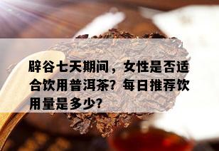 辟谷七天期间，女性是否适合饮用普洱茶？每日推荐饮用量是多少？