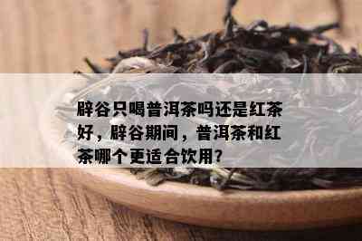 辟谷只喝普洱茶吗还是红茶好，辟谷期间，普洱茶和红茶哪个更适合饮用？