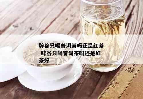 辟谷只喝普洱茶吗还是红茶-辟谷只喝普洱茶吗还是红茶好