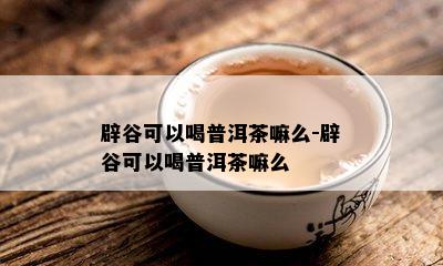 辟谷可以喝普洱茶嘛么-辟谷可以喝普洱茶嘛么