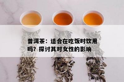 普洱茶：适合在吃饭时饮用吗？探讨其对女性的影响