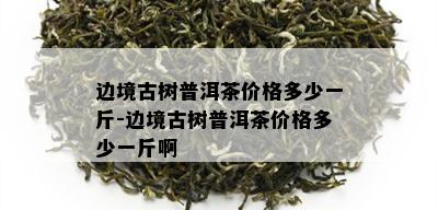 边境古树普洱茶价格多少一斤-边境古树普洱茶价格多少一斤啊