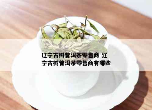 辽宁古树普洱茶零售商-辽宁古树普洱茶零售商有哪些