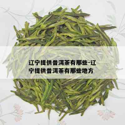 辽宁提供普洱茶有那些-辽宁提供普洱茶有那些地方