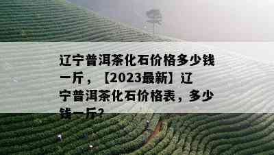 辽宁普洱茶化石价格多少钱一斤，【2023最新】辽宁普洱茶化石价格表，多少钱一斤？