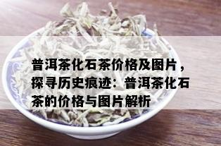 普洱茶化石茶价格及图片，探寻历史痕迹：普洱茶化石茶的价格与图片解析