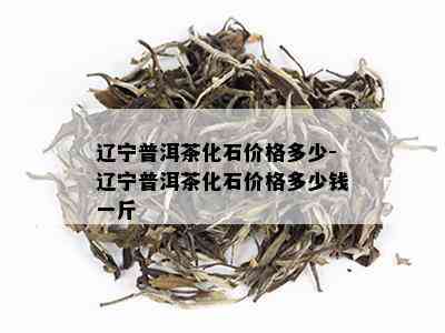 辽宁普洱茶化石价格多少-辽宁普洱茶化石价格多少钱一斤