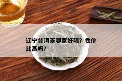 辽宁普洱茶哪家好喝？性价比高吗？